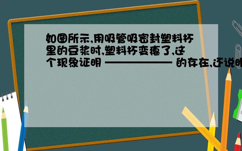 如图所示,用吸管吸密封塑料杯里的豆浆时,塑料杯变瘪了,这个现象证明 —————— 的存在,还说明力可以改变物体的—————— .