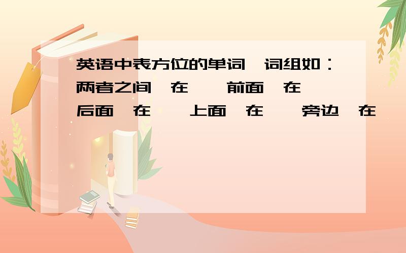 英语中表方位的单词,词组如：两者之间,在……前面,在……后面,在……上面,在……旁边,在……下面,等等还有哪些?请列举