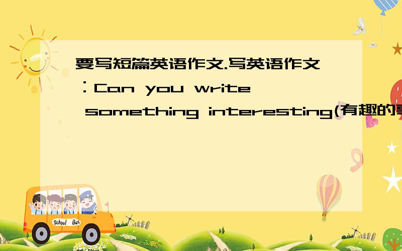 要写短篇英语作文.写英语作文：Can you write something interesting(有趣的事）about your winter holiday(寒假)?