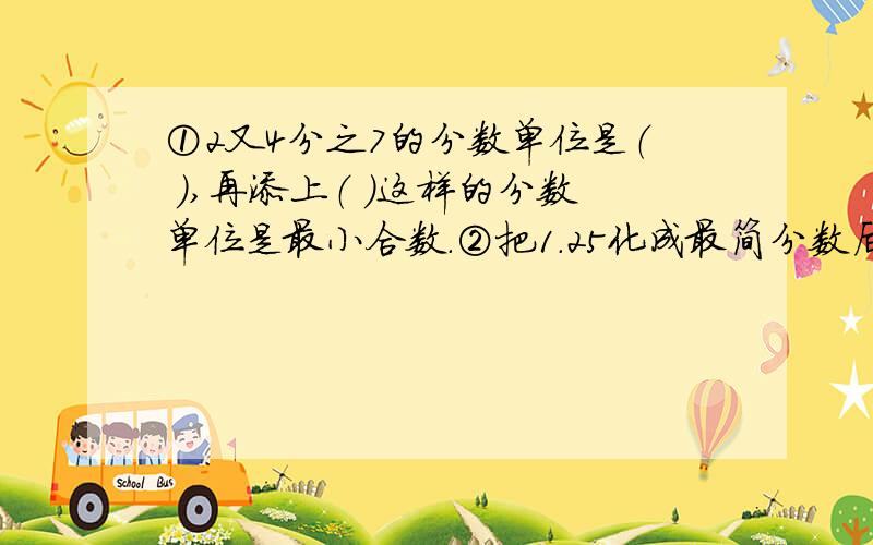 ①2又4分之7的分数单位是（ ）,再添上（ ）这样的分数单位是最小合数.②把1.25化成最简分数后的分数单位是（ ）,至少添上（ ）这样的单位是最小的质数.③若a和b互质,那它们的最大公约数