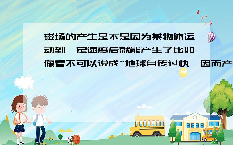 磁场的产生是不是因为某物体运动到一定速度后就能产生了比如像看不可以说成“地球自传过快,因而产生了磁场”