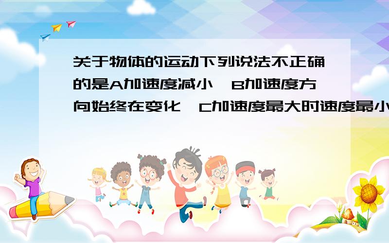 关于物体的运动下列说法不正确的是A加速度减小,B加速度方向始终在变化,C加速度最大时速度最小D加速度方向不改变而速度方向在变化答案是B但C不对吗