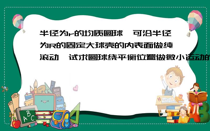 半径为r的均质圆球,可沿半径为R的固定大球壳的内表面做纯滚动,试求圆球绕平衡位置做微小运动的动力学方程及其周期.书上第一个受力分析计算式是-(mgsinA+F)=ma这是怎么回事,难道它在上坡