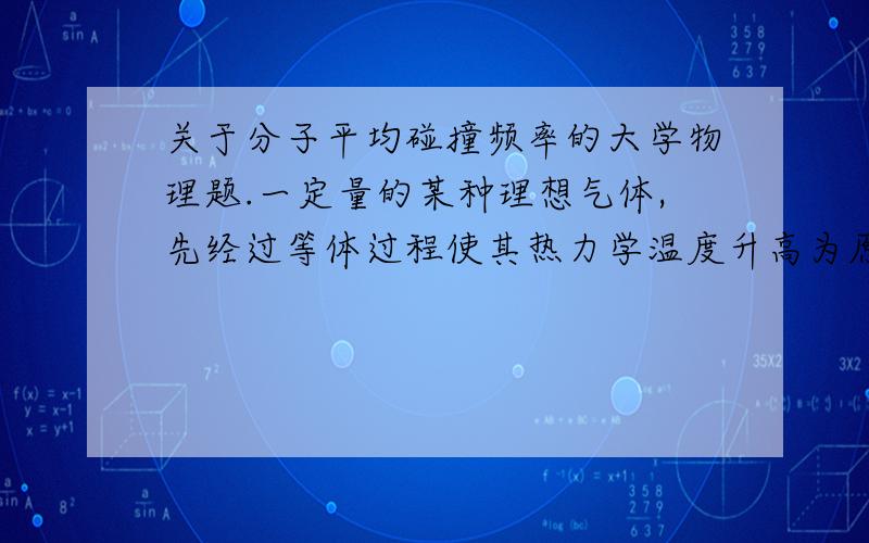 关于分子平均碰撞频率的大学物理题.一定量的某种理想气体,先经过等体过程使其热力学温度升高为原来的4倍,再经过等温过程使其体积膨胀为原来的2倍,则分子的平均碰撞频率变为原来的几