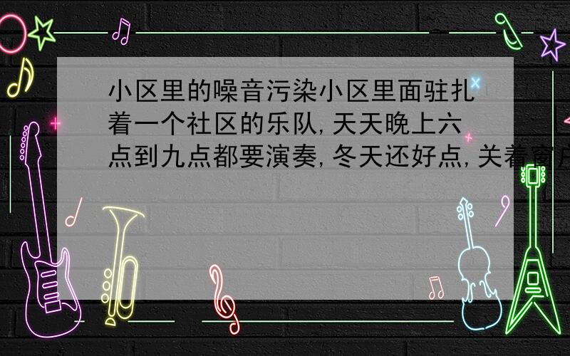 小区里的噪音污染小区里面驻扎着一个社区的乐队,天天晚上六点到九点都要演奏,冬天还好点,关着窗户,可是一到夏天,就要天天听着那些噪音.也许演奏的人是自我陶醉,可是对于迫不得已听的