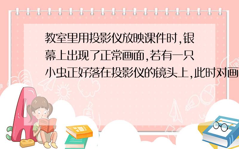 教室里用投影仪放映课件时,银幕上出现了正常画面,若有一只小虫正好落在投影仪的镜头上,此时对画面的影响是（　　） A 、画面变得模糊 B 、画面稍微变暗了一些 C 、画面上出现该小虫清