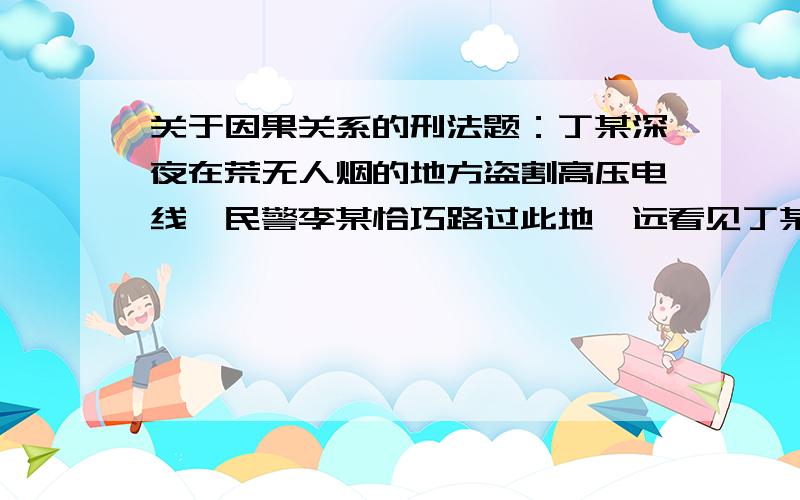 关于因果关系的刑法题：丁某深夜在荒无人烟的地方盗割高压电线,民警李某恰巧路过此地,远看见丁某的行为,为了不惊动丁某,避免发生意外,李某决定悄悄接近丁某.不料还未到丁的跟前,李某