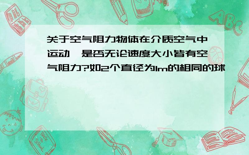 关于空气阻力物体在介质空气中运动,是否无论速度大小皆有空气阻力?如2个直径为1m的相同的球,一个以8m/s的速度滚动,一个以0.1m/s的速度运动,后者有阻力吗?ps.抱歉咱初中生有疑问...题目经常