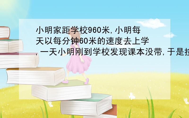 小明家距学校960米,小明每天以每分钟60米的速度去上学,一天小明刚到学校发现课本没带,于是按原速度返回,在六分钟后与给他送书来的爸爸相遇,问爸爸每分钟走多少米?