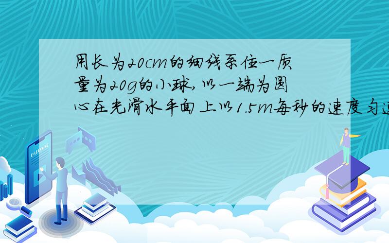 用长为20cm的细线系住一质量为20g的小球,以一端为圆心在光滑水平面上以1.5m每秒的速度匀速旋转,则此细线的张力T= ,若细线的最大承重受力为0.9N,则小球旋转时允许的最大角速度是（ ）有长