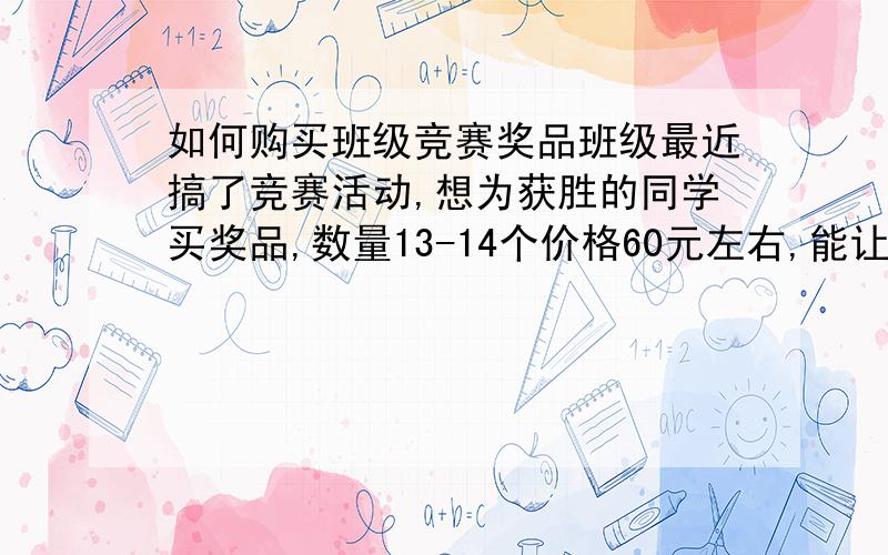 如何购买班级竞赛奖品班级最近搞了竞赛活动,想为获胜的同学买奖品,数量13-14个价格60元左右,能让大家喜爱的,买什么好呢?别处心裁的