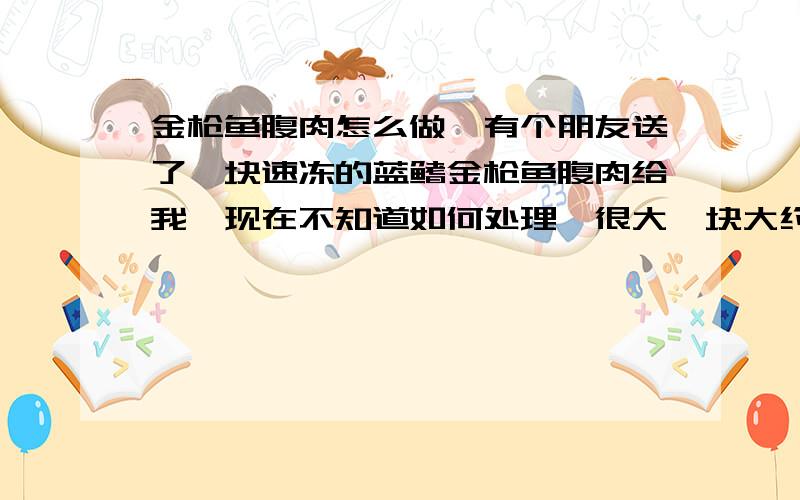 金枪鱼腹肉怎么做,有个朋友送了一块速冻的蓝鳍金枪鱼腹肉给我,现在不知道如何处理,很大一块大约2斤