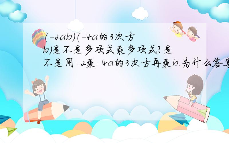 （-2ab）（-4a的3次方b）是不是多项式乘多项式?是不是用-2乘-4a的3次方再乘b.为什么答案是8a的4次方b的平方,