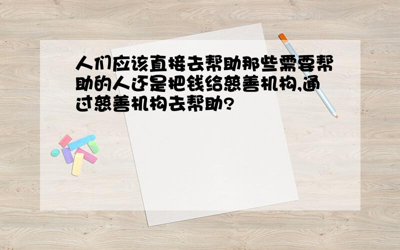 人们应该直接去帮助那些需要帮助的人还是把钱给慈善机构,通过慈善机构去帮助?