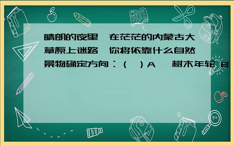 晴朗的夜里,在茫茫的内蒙古大草原上迷路,你将依靠什么自然景物确定方向：（ ）A、 树木年轮 B、 房屋朝晴朗的夜里，在茫茫的内蒙古大草原上迷路，你将依靠什么自然景物确定方向：（