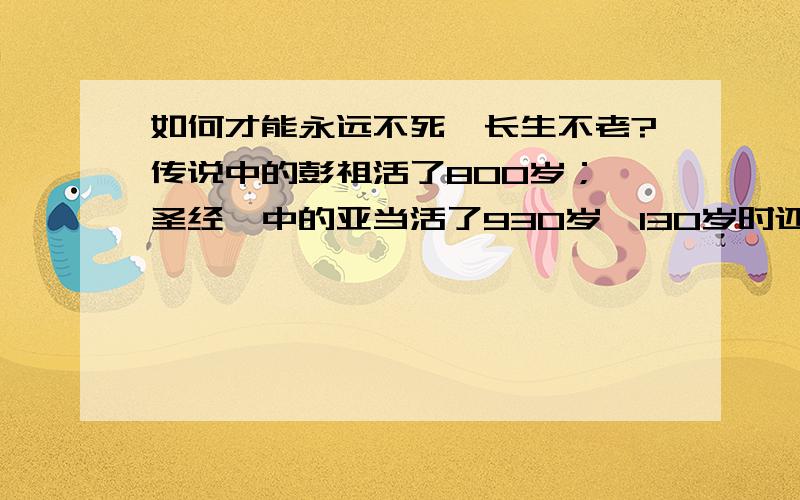 如何才能永远不死,长生不老?传说中的彭祖活了800岁；《圣经》中的亚当活了930岁,130岁时还生了儿子塞特,之后又活了800岁；他的塞特在807岁时还生儿育女,前后活了912岁……为了追求这个梦