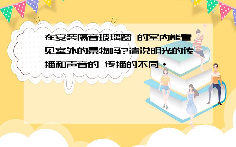 在安装隔音玻璃窗 的室内能看见室外的景物吗?请说明光的传播和声音的 传播的不同·