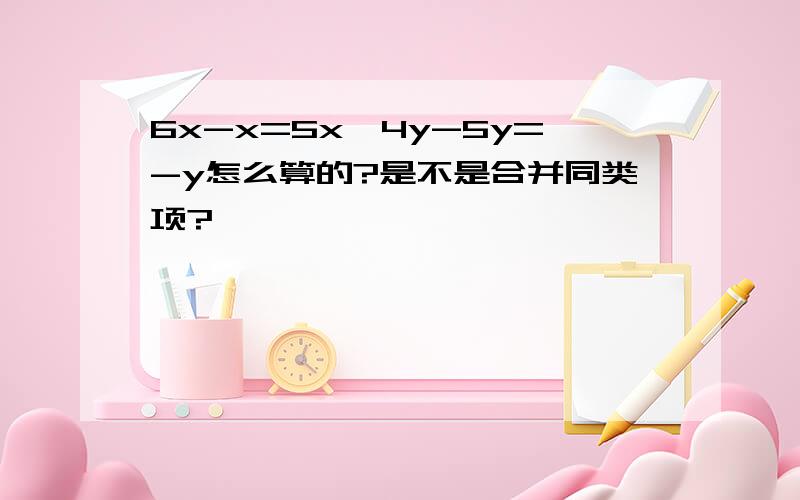 6x-x=5x,4y-5y=-y怎么算的?是不是合并同类项?