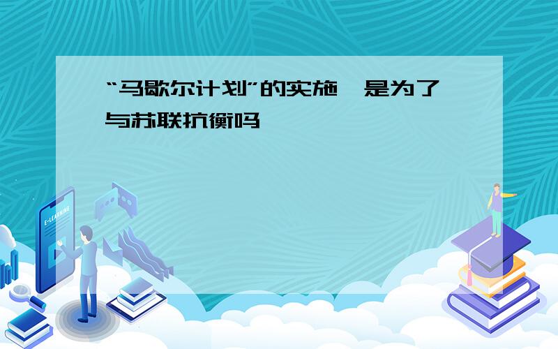 “马歇尔计划”的实施,是为了与苏联抗衡吗﹖