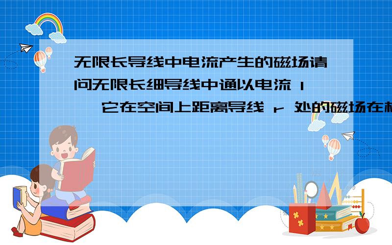 无限长导线中电流产生的磁场请问无限长细导线中通以电流 I ,它在空间上距离导线 r 处的磁场在柱坐标下是多少?（取电流方向为柱座标的z方向）我记得教科书上给出的值是 (mu_0 I)/(4 pi r) 其