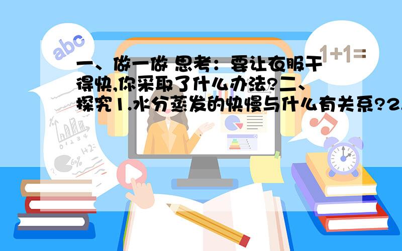 一、做一做 思考：要让衣服干得快,你采取了什么办法?二、探究1.水分蒸发的快慢与什么有关系?2.猜想和假设：我认为水分蒸发的快慢与（ ）有关系.3.制定计划：实验器材实验设计4.获取实