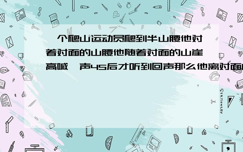 一个爬山运动员爬到半山腰他对着对面的山腰他随着对面的山崖高喊一声4S后才听到回声那么他离对面的山崖有多少米？（按每秒340米的传播速度计算）