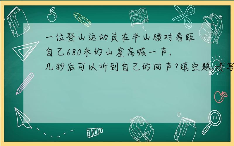 一位登山运动员在半山腰对着距自己680米的山崖高喊一声,几秒后可以听到自己的回声?填空题,请写出详解,