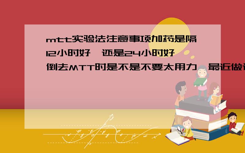 mtt实验法注意事项加药是隔12小时好,还是24小时好,倒去MTT时是不是不要太用力,最近做这个实验老是失败,请教做过的朋友有没什么特别要注意的地方,关键的步骤等,