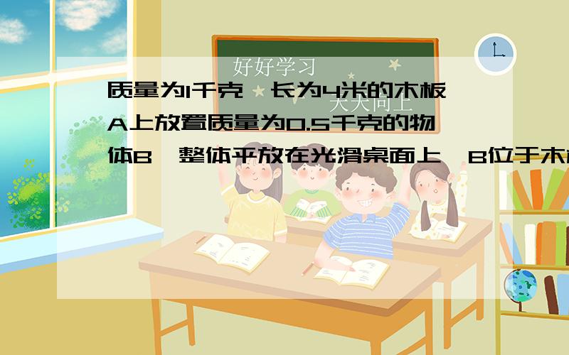 质量为1千克,长为4米的木板A上放置质量为0.5千克的物体B,整体平放在光滑桌面上,B位于木板中点,接上面的题 物体A与B之间的动摩擦因数为0.2,设最大静摩擦等于滑动摩擦力.（g=10m/s²) 求要