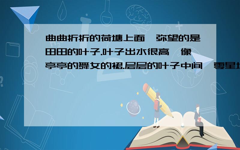 曲曲折折的荷塘上面,弥望的是田田的叶子.叶子出水很高,像亭亭的舞女的裙.层层的叶子中间,零星地点缀着些白花,有袅娜地开着的,有羞涩地打着朵儿的；正如一粒粒的明珠,又如碧天里的星