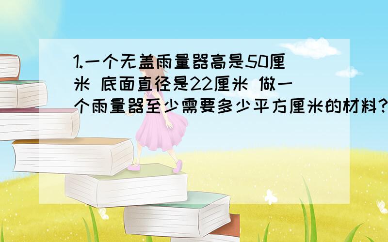 1.一个无盖雨量器高是50厘米 底面直径是22厘米 做一个雨量器至少需要多少平方厘米的材料?