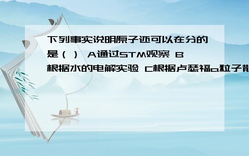 下列事实说明原子还可以在分的是（） A通过STM观察 B根据水的电解实验 C根据卢瑟福a粒子散射实验D氯化钠晶体溶解实验