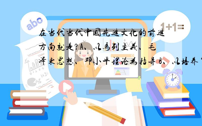 在当代当代中国先进文化的前进方向就是?A、以马列主义、毛泽东思想、邓小平理论为指导 B、以培养“四有新人”为目标C、努力加强精神文明建设D、发展“三个面向”的民族的、科学的、