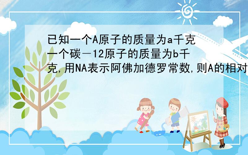 已知一个A原子的质量为a千克一个碳－12原子的质量为b千克,用NA表示阿佛加德罗常数,则A的相对原子质量的数值可表示为A.12a／b　B．a／NA　Ca乘以NA　Da／b知道答案为ac可是为什么c也是对的