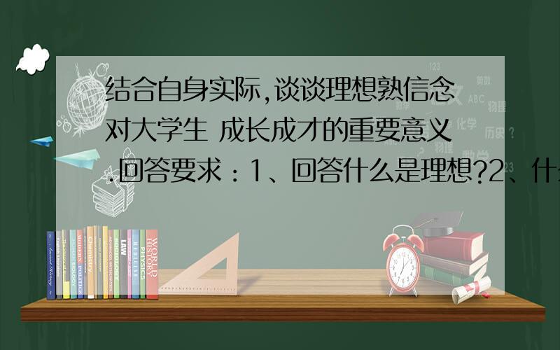 结合自身实际,谈谈理想熟信念对大学生 成长成才的重要意义.回答要求：1、回答什么是理想?2、什么是