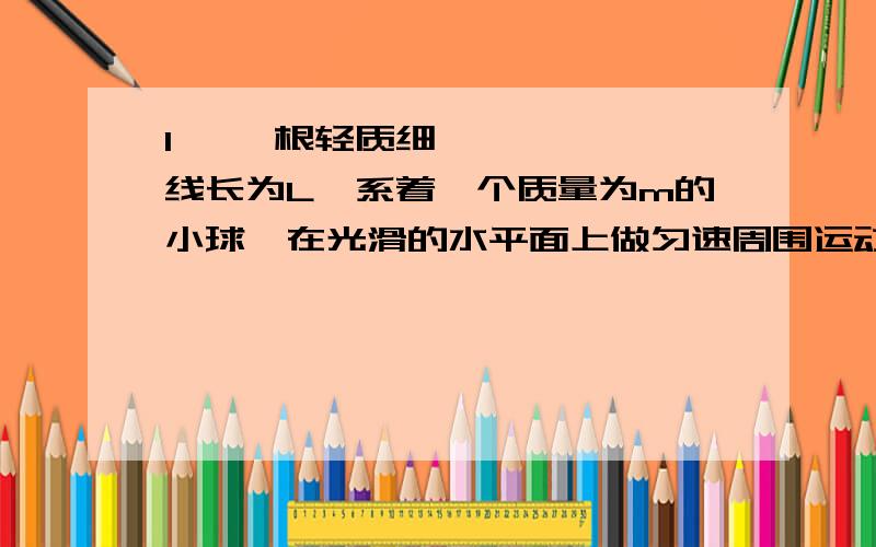 1• 一根轻质细线长为L,系着一个质量为m的小球,在光滑的水平面上做匀速周围运动,小球的线速度为v,细线在水平面内,设在小球运动一周的时间内,重力作用在小球上的冲力为IG,细绳拉力作