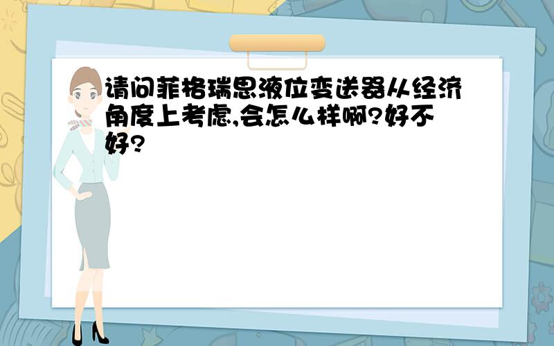 请问菲格瑞思液位变送器从经济角度上考虑,会怎么样啊?好不好?