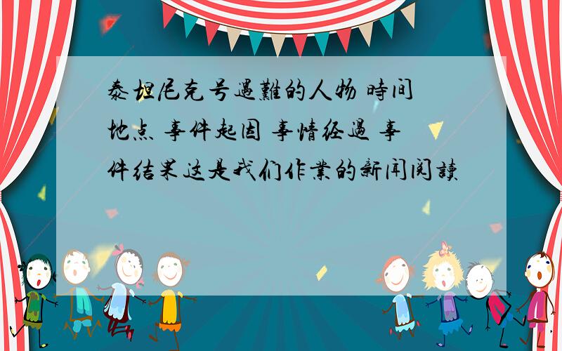 泰坦尼克号遇难的人物 时间 地点 事件起因 事情经过 事件结果这是我们作业的新闻阅读