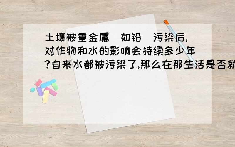 土壤被重金属（如铅）污染后,对作物和水的影响会持续多少年?自来水都被污染了,那么在那生活是否就不好了