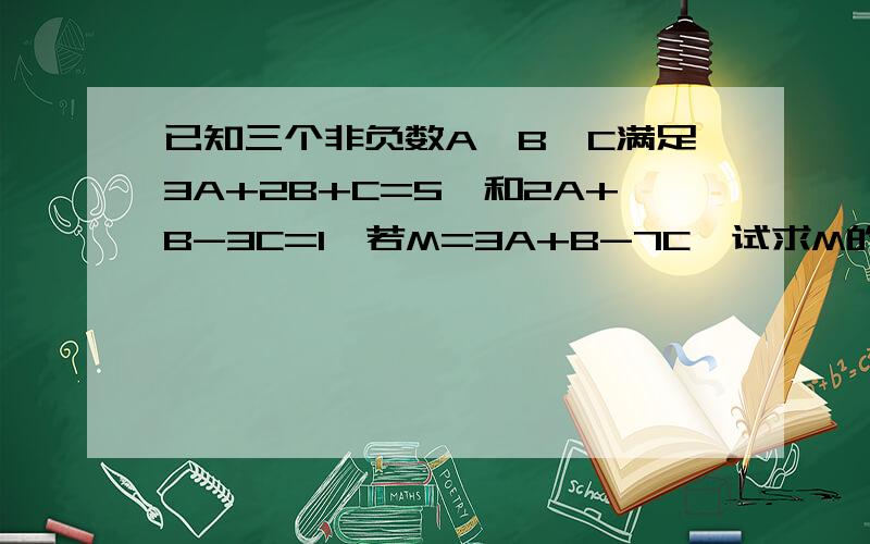 已知三个非负数A,B,C满足3A+2B+C=5,和2A+B-3C=1,若M=3A+B-7C,试求M的最大值和最小值?急用啊,大侠,救命!