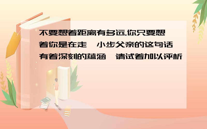 不要想着距离有多远.你只要想着你是在走一小步父亲的这句话有着深刻的蕴涵,请试着加以评析