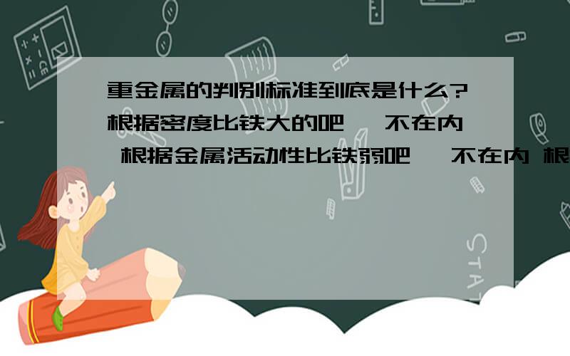 重金属的判别标准到底是什么?根据密度比铁大的吧 钡不在内 根据金属活动性比铁弱吧 钡不在内 根据相对原子质量比铁大的吧 锌不是