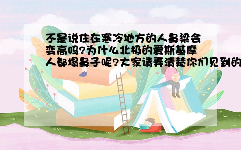 不是说住在寒冷地方的人鼻梁会变高吗?为什么北极的爱斯基摩人都塌鼻子呢?大家请弄清楚你们见到的高鼻梁的是南欧地中海人种，就是那些黑发黑眼的欧洲人，还有中东、北非、印度人，