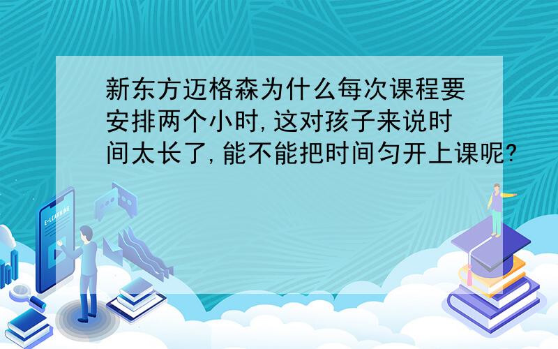 新东方迈格森为什么每次课程要安排两个小时,这对孩子来说时间太长了,能不能把时间匀开上课呢?