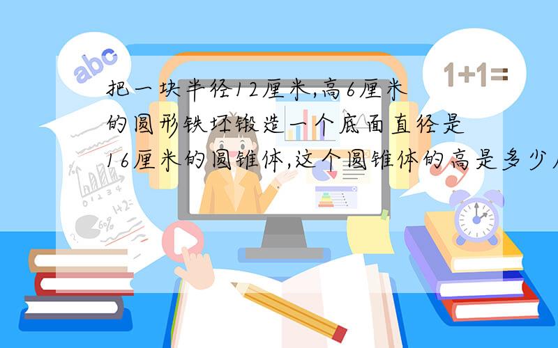 把一块半径12厘米,高6厘米的圆形铁坯锻造一个底面直径是16厘米的圆锥体,这个圆锥体的高是多少厘米.急啊