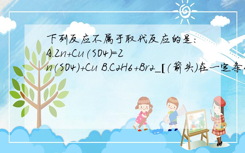 下列反应不属于取代反应的是:A.Zn+Cu(SO4)=Zn(SO4)+Cu B.C2H6+Br2＿[(箭头)在一定条件下]C2H5Br+HBr C.CH3COOH+C2H5OH＿[(箭头)在一定条件下]CH3COOC2H5+H2O D.C2H5OH+HCl＿[(箭头)在一定条件下]C2H5Cl+H2O 还有什么是取