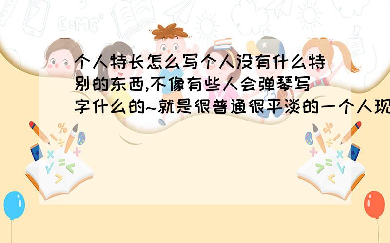 个人特长怎么写个人没有什么特别的东西,不像有些人会弹琴写字什么的~就是很普通很平淡的一个人现在要写表,入部队的~里面的个人特长不知道该怎么写~