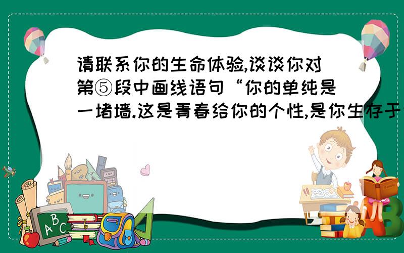 请联系你的生命体验,谈谈你对第⑤段中画线语句“你的单纯是一堵墙.这是青春给你的个性,是你生存于世间宝贵的品质”的理解.