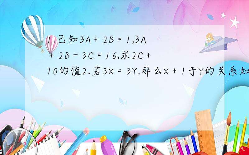 1.已知3A＋2B＝1,3A＋2B－3C＝16,求2C＋10的值2.若3X＝3Y,那么X＋1于Y的关系如何