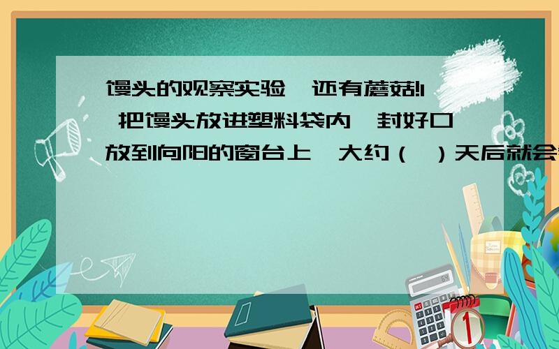 馒头的观察实验,还有蘑菇!1 把馒头放进塑料袋内,封好口放到向阳的窗台上,大约（ ）天后就会看到馒头上出现了一些（ ）色的物质,这就是（ ）.2 蘑菇的身体由（ ）构成,把成熟的蘑菇放在